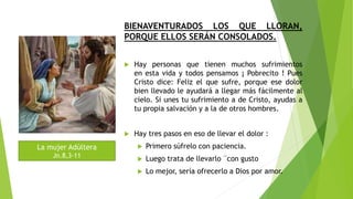 BIENAVENTURADOS LOS QUE LLORAN,
PORQUE ELLOS SERÁN CONSOLADOS.
 Hay personas que tienen muchos sufrimientos
en esta vida y todos pensamos ¡ Pobrecito ! Pues
Cristo dice: Feliz el que sufre, porque ese dolor
bien llevado le ayudará a llegar más fácilmente al
cielo. Si unes tu sufrimiento a de Cristo, ayudas a
tu propia salvación y a la de otros hombres.
 Hay tres pasos en eso de llevar el dolor :
 Primero súfrelo con paciencia.
 Luego trata de llevarlo ¨con gusto
 Lo mejor, sería ofrecerlo a Dios por amor.
La mujer Adúltera
Jn.8,3-11
 
