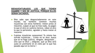 BIENAVENTURADOS LOS QUE TIENEN
HAMBRE Y SED DE JUSTICIA, PORQUE ELLOS
SERÁN SACIADOS.
 Dios sabe que desgraciadamente en este
mundo, los hombres cometen muchas
injusticias con otros hombres: meten preso al
inocente, culpan al que no hizo nada, no pagan
lo que el otro en justicia merece, roban al otro
lo que le pertenece, agreden y hasta matan al
inocente .
 Cuántas injusticias conocemos! Tu mismo has
sufrido injusticias... Cristo no te dice: busca
que se te haga justicia, véngate, desquítate...
sino que te dice: ¡ alégrate, que ya Dios será
justo en premiarte en el cielo por lo que has
pasado aquí en la tierra !
 