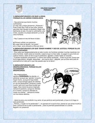 COLEGIO NAZARET
                                               PERIODO II



3) BIENAVENTURADOS LOS QUE LLORAN,
PORQUE ELLOS SERÁN CONSOLADOS.

- Hay personas que tienen muchos
sufrimientos
en esta vida y todos pensamos ¡ Pobrecito !
Pues Cristo dice: Feliz el que sufre, porque
ese dolor bien llevado le ayudará a llegar más
fácilmente al cielo. Si unes tu sufrimiento a de
Cristo, ayudas a tu propia salvación y a la de
otros hombres.

- Hay 3 pasos en eso de llevar el dolor :

a) Primero súfrelo con paciencia.
b) Luego trata de llevarlo ¨con gusto¨.
c) Lo mejor, sería ofrecerlo a Dios por amor.
4) BIENAVENTURADOS LOS QUE TIENEN HAMBRE Y SED DE JUSTICIA, PORQUE ELLOS
SERÁN SACIADOS.
- Dios sabe que desgraciadamente en este mundo, los hombres cometen muchas injusticias con
otros hombres: meten preso al inocente, culpan al que no hizo nada, no pagan lo que el otro en
justicia merece, roban al otro lo que le pertenece, agreden y hasta matan al inocente .
¡ Cuántas injusticias conocemos! Tu mismo has sufrido injusticias... Cristo no te dice: busca que
se te haga justicia, véngate, desquítate... sino que te dice: ¡ alégrate, que ya Dios será justo en
premiarte en el cielo por lo que has pasado aquí en la tierra !

5) BIENAVENTURADOS LOS
MISERICORDIOSOS, PORQUE ELLOS
ALCANZARAN
MISERICORDIA.

- Ser misericordioso
significa PERDONARa los demás, sí...
perdonar aunque sea ¨grande¨ lo que te
hayan hecho, aunque te haya dolido
tanto, aunque tengas ganas de odiarlos
en vez de perdonarlos. Perdonar cuesta
mucho, pero es lo que Dios te pide que
hagas. Dios mismo te pone el ejemplo:
siempre te perdona, aunque lo ofendas
en lo mismo, aunque lo ofendas en
cosas muy serias.... siempre te recibe
con los brazos abiertos.


- Jesús te pone una condición muy seria: el que perdone será perdonado, el que no lo haga no
será perdonado.
- Piensa ¿ a quién no he perdonado ? , no pienses en lo que te hizo, piensa en que amas mucho a
Dios y porque El te lo pide lo perdonaràs. ¡ Dios te premiará perdonándote a ti cuando
llegues a su presencia
 