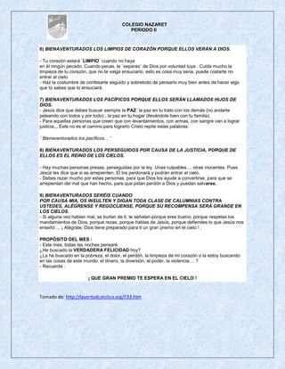 COLEGIO NAZARET
                                          PERIODO II



6) BIENAVENTURADOS LOS LIMPIOS DE CORAZÓN PORQUE ELLOS VERÁN A DIOS.

- Tu corazón estarà ¨LIMPIO¨ cuando no haya
en él ningún pecado. Cuando pecas, te ¨separas¨ de Dios por voluntad tuya . Cuida mucho la
limpieza de tu corazón, que no te valga ensuciarlo, esto es cosa muy seria, puede costarte no
entrar al cielo.
- Haz la costumbre de confesarte seguido y sobretodo de pensarlo muy bien antes de hacer algo
que tú sabes que lo ensuciará.

7) BIENAVENTURADOS LOS PACÍFICOS PORQUE ELLOS SERÁN LLAMADOS HIJOS DE
DIOS.
- Jesús dice que debes buscar siempre la PAZ: la paz en tu trato con los demás (no andarte
peleando con todos y por todo) , la paz en tu hogar (llevándote bien con tu familia).
- Para aquellas personas que creen que con levantamientos, con armas, con sangre van a lograr
justicia,,, Este no es el camino para lograrlo Cristo repite estas palabras:

¨ Bienaventurados los pacíficos... ¨

8) BIENAVENTURADOS LOS PERSEGUIDOS POR CAUSA DE LA JUSTICIA, PORQUE DE
ELLOS ES EL REINO DE LOS CIELOS.

- Hay muchas personas presas, perseguidas por la ley. Unas culpables.... otras inocentes. Pues
Jesús les dice que si se arrepienten, El los perdonarà y podrán entrar al cielo.
- Debes rezar mucho por estas personas, para que Dios los ayude a convertirse, para que se
arrepientan del mal que han hecho, para que pidan perdón a Dios y puedan salvarse.

9) BIENAVENTURADOS SERÉIS CUANDO
POR CAUSA MIA, OS INSULTEN Y DIGAN TODA CLASE DE CALUMNIAS CONTRA
USTEDES, ALÉGRENSE Y REGOCÍJENSE, PORQUE SU RECOMPENSA SERÁ GRANDE EN
LOS CIELOS.
- Si alguna vez hablan mal, se burlan de ti, te señalan porque eres bueno, porque respetas los
mandamientos de Dios, porque rezas, porque hablas de Jesús, porque defiendes lo que Jesús nos
enseñó ... ¡ Alègrate, Dios tiene preparado para ti un gran premio en el cielo ! .

PROPÓSITO DEL MES :
- Este mes, todas las noches pensaré:
¿He buscado la VERDADERA FELICIDAD hoy?
¿La he buscado en la pobreza, el dolor, el perdòn, la limpieza de mi corazón o la estoy buscando
en las cosas de este mundo: el dinero, la diversión, el poder, la violencia.... ?
- Recuerda :

                        ¡ QUE GRAN PREMIO TE ESPERA EN EL CIELO !



Tomado de: http://laverdadcatolica.org/F33.htm
 