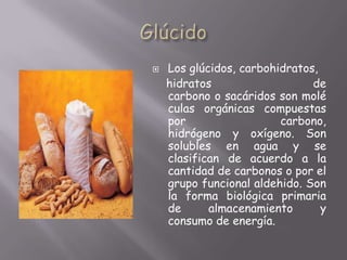GlúcidoLos glúcidos, carbohidratos,     hidratos de carbono o sacáridos son moléculas orgánicas compuestas por carbono, hidrógeno y oxígeno. Son solubles en agua y se clasifican de acuerdo a la cantidad de carbonos o por el grupo funcional aldehido. Son la forma biológica primaria de almacenamiento y consumo de energía.
