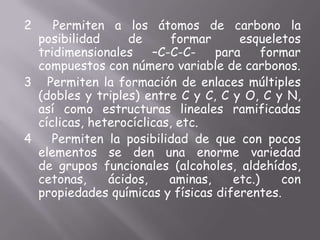 2  Permiten a los átomos de carbono la posibilidad de formar esqueletos tridimensionales –C-C-C- para formar compuestos con número variable de carbonos.3   Permiten la formación de enlaces múltiples (dobles y triples) entre C y C, C y O, C y N, así como estructuras lineales ramificadas cíclicas, heterocíclicas, etc.4   Permiten la posibilidad de que con pocos elementos se den una enorme variedad de grupos funcionales (alcoholes, aldehídos, cetonas, ácidos, aminas, etc.) con propiedades químicas y físicas diferentes.