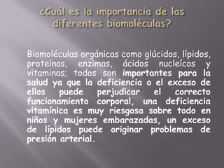¿Cuál es la importancia de las diferentes biomoléculas?Biomoléculas orgánicas como glúcidos, lípidos, proteínas, enzimas, ácidos nucleícos y vitaminas; todos son importantes para la salud ya que la deficiencia o el exceso de ellos puede perjudicar el correcto funcionamiento corporal, una deficiencia vitamínica es muy riesgosa sobre todo en niños y mujeres embarazadas, un exceso de lípidos puede originar problemas de presión arterial.