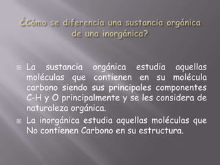 ¿Cómo se diferencia una sustancia orgánica de una inorgánica?La sustancia orgánica estudia aquellas moléculas que contienen en su molécula carbono siendo sus principales componentes C-H y O principalmente y se les considera de naturaleza orgánica. La inorgánica estudia aquellas moléculas que No contienen Carbono en su estructura.