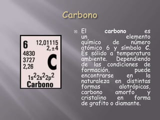 CarbonoEl carbono es un elemento químico de número atómico 6 y símbolo C. Es sólido a temperatura ambiente. Dependiendo de las condiciones de formación, puede encontrarse en la naturaleza en distintas formas alotrópicas, carbono amorfo y cristalino en forma de grafito o diamante.