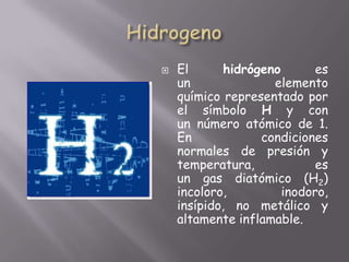 HidrogenoEl hidrógeno es un elemento químico representado por el símbolo H y con un número atómico de 1. En condiciones normales de presión y temperatura, es un gas diatómico (H2) incoloro, inodoro, insípido, no metálico y altamente inflamable.