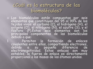 ¿Cuál es la estructura de las biomoléculas?Las biomoléculas están compuestas por seis elementos que constituyen del 95 al 99% de los tejidos vivos: el carbono (C), el hidrógeno (H), el oxigeno (O), el nitrógeno (N), el azufre (S), y el fósforo (P).Estos seis elementos son los principales componentes de las biomoléculas debido a que:1   Permiten la formación de enlaces covalentes entre ellos, compartiendo electrones, debido a su pequeña diferencia de electronegatividad. Estos enlaces son muy estables, la fuerza de enlace es directamente proporcional a las masas de los átomos unidos.