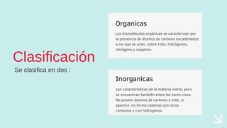 Inorganicas
son características de la materia inerte, pero
se encuentran también entre los seres vivos.
No poseen átomos de carbono o este, si
aparece, no forma cadenas con otros
carbonos y con hidrógenos.
Organicas
Las biomoléculas orgánicas se caracterizan por
la presencia de átomos de carbono encadenados
a los que se unen, sobre todo, hidrógenos,
nitrógeno y oxígenos
Clasificación
Se clasifica en dos :
 