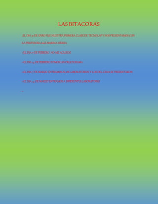 LAS BITACORAS
.EL DIA 31DE ENROFUE NUESTRAPRIMERACLASEDE TECNOLAPY NOSPRESENTAMOSCON
LAPROFESORALUZMARINA SIERRA
+EL DIA 7DE FEBRERO NO ME ACURDO
+EL DIA 14 DE FEBRERO ICIMOS UNCRUCIGRAMA
+EL DIA 7DE MARZO ENTRAMOSALOSLABORATORIOS Y LOSDEL CENASE PRESENTARON
+EL DIA 14 DE MARZO ENTRAMOSA DIFERENTESLABORATORIO
+
