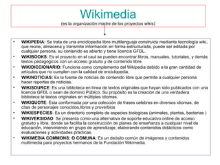 Wikimedia (es la organización madre de los proyectos wikis) WIKIPEDIA:  Se trata de una enciclopedia libre multilenguaje construida mediante tecnología wiki, que reúne, almacena y transmite información en forma estructurada, puede ser editada por cualquier persona, su contenido es abierto y tiene licencia GFDL. WIKIBOOKS : Es el proyecto en el caul se pueden encontrar libros, manuales, tutoriales, y demás textos pedagógicos con un acceso gratuito y de contenido libre. WIKIDICCIONARIO:  Funciona como complemento del Wikipedia debido a la gran cantidad de artículos que no cumplen con la calidad de enciclopedia. WIKINOTICIAS:  Es la fuente de noticias de contenido libre que permite a cualquier persona hacer reportes de noticias. WIKISOURCE : Es una biblioteca en línea de textos originales que hayan sido publicados con una licencia GFDL o sean de dominio Público. Su propósito es la creación de una verdadera biblioteca te textos originales en múltiples idiomas. WIKIQUOTE : Esta conformada por una colección de frases celebres en diversos idiomas, de citas de personajes conocidos,libros y proverbios  WIKIESPECIES : Es un directorio completo de especies biologicas (animales, plantas, bacterias ) WIKIVERSIDAD : Se presenta como una alternativa de soporte educativo online de acceso gratuito y libre, donde se facilita la construcción de planes de enseñanza a cualquier nivel de educación, interviniendo en grupo de aprendizaje, elaborando contenidos didácticos como evaluaciones y actividades prácticas. WIKIMEDIA COMMONS: O COMUNA : Es un deósito común de imágenes y contenidos multimedia para proyectos hermanos de la Fundación Wikimedia. 