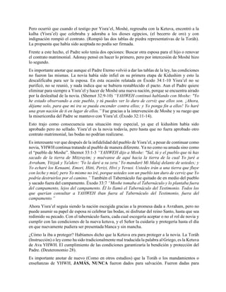 Pero ocurrió que cuando el testigo por Yisra’el, Moshé, regresaba con la Ketuva, encontró a la
kalha (Yisra’el) que celebraba y adoraba a los dioses egipcios, (el becerro de oro) y con
indignación rompió el contrato. (Rompió las dos tablas de piedra representativas de la Toráh).
La propuesta que había sido aceptada no podía ser firmada.
Frente a este hecho, el Padre solo tenía dos opciones: Buscar otra esposa para el hijo o renovar
el contrato matrimonial. Adonay pensó en hacer lo primero, pero por intercesión de Moshé hizo
lo segundo.
Es importante anotar que aunque el Padre Eterno volvió a dar las tablas de la ley, las condiciones
no fueron las mismas. La novia había sido infiel en su primera etapa de Kidushim y esto la
descalificaba para ser la esposa. En esta ocasión relatada en Éxodo 34:1-10 Yisra’el no se
purificó, no se reunió, y nada indica que se hubiera restablecido el pacto. Aun el Padre quiere
eliminar para siempre a Yisra’el y hacer de Moshé una nueva nación, porque se encuentra airado
por la deslealtad de la novia. (Shemot 32:9-10) “YAHWEH continuó hablando con Moshe: "Yo
he estado observando a este pueblo, y tú puedes ver lo duro de cerviz que ellos son. ¡Ahora,
déjame solo, para que mi ira se pueda encender contra ellos; y Yo ponga fin a ellos! Yo haré
una gran nación de ti en lugar de ellos.” Fue gracias a la intervención de Moshe y su ruego que
la misericordia del Padre se mantuvo con Yisra’el. (Éxodo 32:11-14).
Esto trajo como consecuencia una situación muy especial, ya que el kidushim había sido
aprobado pero no sellado. Yisra’el es la novia todavía, pero hasta que no fuera aprobado otro
contrato matrimonial, las bodas no podrían realizarse.
Es interesante ver que después de la infidelidad del pueblo de Yisra’el, a pesar de continuar como
novia, YHWH continua tratando al pueblo de manera diferente. Ya no como su amada sino como
el “pueblo de Moshe”. Shemot 33:1-3 “YAHWEH dijo a Moshe: "Sal, tú y el pueblo que tú has
sacado de la tierra de Mitzrayim; y muévanse de aquí hacia la tierra de la cual Yo juré a
Avraham, Yitzjak y Ya'akov: 'Yo la daré a su zera.' Yo mandaré Mi Malaj delante de ustedes; y
Yo echaré los Kenaani, Emori, Hitti, Perizi, Hivi y Yevusi. Ustedes irán a una tierra que fluye
con leche y miel; pero Yo mismo no iré, porque ustedes son un pueblo tan duro de cerviz que Yo
podría destruirlos por el camino.” También el Tabernáculo fue quitado de en medio del pueblo
y sacado fuera del campamento. Éxodo 33:7 “Moshe tomaba el Tabernáculo y lo plantaba fuera
del campamento, lejos del campamento. Él lo llamó el Tabernáculo del Testimonio. Todos los
que querían consultar a YAHWEH iban fuera al Tabernáculo del Testimonio, fuera del
campamento.”
Ahora Yisra’el seguía siendo la nación escogida gracias a la promesa dada a Avraham, pero no
puede asumir su papel de esposa ni celebrar las bodas, ni disfrutar del reino Santo, hasta que sea
redimido su pecado. Con el tabernáculo fuera, cada cual escogería aceptar o no el rol de novia y
cumplir con las condiciones de la nueva ketuva, y el Señor la cuidaría y protegería hasta el día
en que nuevamente pudiera ser presentada blanca y sin mancha.
¿Cómo la iba a proteger? Habíamos dicho que la Ketuva era para proteger a la novia. La Toráh
(Instrucción) o ley como ha sido tradicionalmente mal traducida la palabra al Griego, es la Ketuva
de Ava YHWH. El cumplimiento de las condiciones garantizaría la bendición y protección del
Padre. (Deuteronomio 28).
Es importante anotar de nuevo (Como en otros estudios) que la Toráh o los mandamientos o
enseñanzas de YHWH, JAMÁS, NUNCA fueron dados para salvación. Fueron dadas para
 