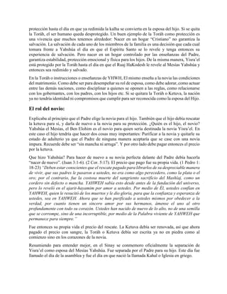 protección hasta el día en que ya redimida la kalha se convierta en la esposa del hijo. Si se quita
la Toráh, el ser humano queda desprotegido. Un buen ejemplo de la Toráh como protección es
una vivencia que muchos tenemos alrededor: Nacer en un hogar “Cristiano” no garantiza la
salvación. La salvación de cada uno de los miembros de la familia es una decisión que cada cual
tomara frente a Yahshúa el día en que el Espíritu Santo se lo revele y tenga entonces su
experiencia de salvación. Pero nacer en un hogar controlado por las enseñanzas del Padre,
garantiza estabilidad, protección emocional y física para los hijos. De la misma manera, Yisra’el
está protegido por la Toráh hasta el día en que el Ruaj HaKodesh le revele al Mesías Yahshúa y
entonces sea redimido y salvado.
En la Toráh o instrucciones o enseñanzas de YHWH, El mismo enseña a la novia las condiciones
del matrimonio. Como debe ser para desempeñar su rol de esposa, como debe adorar, como actuar
entre las demás naciones, como disciplinar a quienes se oponen a las reglas, como relacionarse
con los gobernantes, con los padres, con los hijos etc. Si se quitara la Toráh o Ketuva, la nación
ya no tendría identidad ni compromisos que cumplir para ser reconocida como la esposa del Hijo.
El rol del novio:
Explicaba al principio que el Padre elige la novia para el hijo. También que el hijo debía rescatar
la ketuva para sí, y darla de nuevo a la novia para su protección. ¿Quién es el hijo, el novio?
Yahshúa el Mesías, el Ben Elohim es el novio para quien sería destinada la novia Yisra’el. En
este caso el hijo tendría que hacer dos cosas muy importantes: Purificar a la novia y quitarle su
estado de adulterio ya que el Padre de ninguna manera aceptaría que se case con una novia
impura. Recuerde debe ser “sin mancha ni arruga”. Y por otro lado debe pagar entonces el precio
por la ketuva.
Que hizo Yahshúa? Para hacer de nuevo a su novia perfecta delante del Padre debía hacerla
“nacer de nuevo”. (Juan 3:1-6). (2 Cor. 5:17). El precio que pago fue su propia vida. (1 Pedro 1:
18-23) “Deben estar conscientes que el rescate pagado para librarlos de su despreciable manera
de vivir, que sus padres le pasaron a ustedes, no era como algo perecedero, como la plata o el
oro; por el contrario, fue la costosa muerte del sangriento sacrificio del Mashíaj, como un
cordero sin defecto o mancha. YAHWEH sabía esto desde antes de la fundación del universo,
pero lo reveló en el ajarit-hayamim por amor a ustedes. Por medio de Él, ustedes confían en
YAHWEH, quien le resucitó de los muertos y le dio gloria, para que la confianza y esperanza de
ustedes, sea en YAHWEH. Ahora que se han purificado a ustedes mismos por obedecer a la
verdad, por cuanto tienen un sincero amor por sus hermanos, ámense el uno al otro
profundamente con todo su corazón. Ustedes han nacido de nuevo de lo alto, no de una semilla
que se corrompe, sino de una incorruptible, por medio de la Palabra viviente de YAHWEH que
permanece para siempre.”
Fue entonces su propia vida el precio del rescate. La Ketuva debía ser renovada, así que ahora
pagado el precio con sangre, la Toráh o Ketuva debía ser escrita ya no en piedra como al
comienzo sino en los corazones de la novia.
Resumiendo para entender mejor, en el Sinay se conmemoro oficialmente la separación de
Yisra’el como esposa del Mesías Yahshúa. Fue separada por el Padre para su hijo. Este día fue
llamado el día de la asamblea y fue el día en que nació la llamada Kahal o Iglesia en griego.
 