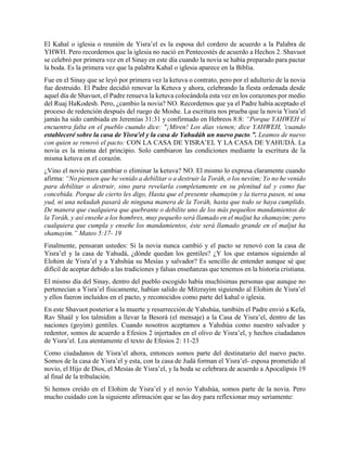 El Kahal o iglesia o reunión de Yisra’el es la esposa del cordero de acuerdo a la Palabra de
YHWH. Pero recordemos que la iglesia no nació en Pentecostés de acuerdo a Hechos 2. Shavuot
se celebró por primera vez en el Sinay en este día cuando la novia se había preparado para pactar
la boda. Es la primera vez que la palabra Kahal o iglesia aparece en la Biblia.
Fue en el Sinay que se leyó por primera vez la ketuva o contrato, pero por el adulterio de la novia
fue destruido. El Padre decidió renovar la Ketuva y ahora, celebrando la fiesta ordenada desde
aquel día de Shavuot, el Padre renueva la ketuva colocándola esta vez en los corazones por medio
del Ruaj HaKodesh. Pero, ¿cambio la novia? NO. Recordemos que ya el Padre había aceptado el
proceso de redención después del ruego de Moshe. La escritura nos prueba que la novia Yisra’el
jamás ha sido cambiada en Jeremías 31:31 y confirmado en Hebreos 8:8: “Porque YAHWEH sí
encuentra falta en el pueblo cuando dice: "¡Miren! Los días vienen; dice YAHWEH, 'cuando
estableceré sobre la casa de Yisra'el y la casa de Yahudáh un nuevo pacto.”. Leamos de nuevo
con quien se renovó el pacto: CON LA CASA DE YISRA’EL Y LA CASA DE YAHUDÁ. La
novia es la misma del principio. Solo cambiaron las condiciones mediante la escritura de la
misma ketuva en el corazón.
¿Vino el novio para cambiar o eliminar la ketuva? NO. El mismo lo expresa claramente cuando
afirma: “No piensen que he venido a debilitar o a destruir la Toráh, o los neviim; Yo no he venido
para debilitar o destruir, sino para revelarla completamente en su plenitud tal y como fue
concebida. Porque de cierto les digo, Hasta que el presente shamayim y la tierra pasen, ni una
yud, ni una nekudah pasará de ninguna manera de la Toráh, hasta que todo se haya cumplido.
De manera que cualquiera que quebrante o debilite uno de los más pequeños mandamientos de
la Toráh, y así enseñe a los hombres, muy pequeño será llamado en el maljut ha shamayim; pero
cualquiera que cumpla y enseñe los mandamientos, éste será llamado grande en el maljut ha
shamayim.” Mateo 5:17- 19
Finalmente, pensaran ustedes: Si la novia nunca cambió y el pacto se renovó con la casa de
Yisra’el y la casa de Yahudá, ¿dónde quedan los gentiles? ¿Y los que estamos siguiendo al
Elohim de Yisra’el y a Yahshúa su Mesías y salvador? Es sencillo de entender aunque sé que
difícil de aceptar debido a las tradiciones y falsas enseñanzas que tenemos en la historia cristiana.
El mismo día del Sinay, dentro del pueblo escogido había muchísimas personas que aunque no
pertenecían a Yisra’el físicamente, habían salido de Mitzrayim siguiendo al Elohim de Yisra’el
y ellos fueron incluidos en el pacto, y reconocidos como parte del kahal o iglesia.
En este Shavuot posterior a la muerte y resurrección de Yahshúa, también el Padre envió a Kefa,
Rav Shaúl y los talmidim a llevar la Besorá (el mensaje) a la Casa de Yisra’el, dentro de las
naciones (goyim) gentiles. Cuando nosotros aceptamos a Yahshúa como nuestro salvador y
redentor, somos de acuerdo a Efesios 2 injertados en el olivo de Yisra’el, y hechos ciudadanos
de Yisra’el. Lea atentamente el texto de Efesios 2: 11-23
Como ciudadanos de Yisra’el ahora, entonces somos parte del destinatario del nuevo pacto.
Somos de la casa de Yisra’el y esta, con la casa de Judá forman el Yisra’el- esposa prometido al
novio, el Hijo de Dios, el Mesías de Yisra’el, y la boda se celebrara de acuerdo a Apocalipsis 19
al final de la tribulación.
Si hemos creído en el Elohim de Yisra’el y el novio Yahshúa, somos parte de la novia. Pero
mucho cuidado con la siguiente afirmación que se las doy para reflexionar muy seriamente:
 