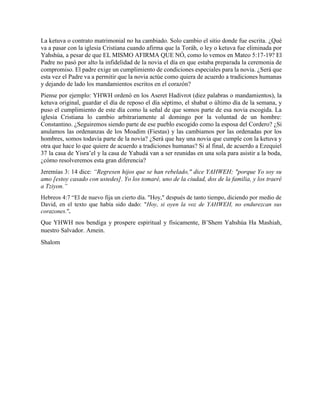 La ketuva o contrato matrimonial no ha cambiado. Solo cambio el sitio donde fue escrita. ¿Qué
va a pasar con la iglesia Cristiana cuando afirma que la Toráh, o ley o ketuva fue eliminada por
Yahshúa, a pesar de que EL MISMO AFIRMA QUE NÓ, como lo vemos en Mateo 5:17-19? El
Padre no pasó por alto la infidelidad de la novia el día en que estaba preparada la ceremonia de
compromiso. El padre exige un cumplimiento de condiciones especiales para la novia. ¿Será que
esta vez el Padre va a permitir que la novia actúe como quiera de acuerdo a tradiciones humanas
y dejando de lado los mandamientos escritos en el corazón?
Piense por ejemplo: YHWH ordenó en los Aseret Hadivrot (diez palabras o mandamientos), la
ketuva original, guardar el día de reposo el día séptimo, el shabat o último día de la semana, y
puso el cumplimiento de este día como la señal de que somos parte de esa novia escogida. La
iglesia Cristiana lo cambio arbitrariamente al domingo por la voluntad de un hombre:
Constantino. ¿Seguiremos siendo parte de ese pueblo escogido como la esposa del Cordero? ¿Si
anulamos las ordenanzas de los Moadim (Fiestas) y las cambiamos por las ordenadas por los
hombres, somos todavía parte de la novia? ¿Será que hay una novia que cumple con la ketuva y
otra que hace lo que quiere de acuerdo a tradiciones humanas? Si al final, de acuerdo a Ezequiel
37 la casa de Yisra’el y la casa de Yahudá van a ser reunidas en una sola para asistir a la boda,
¿cómo resolveremos esta gran diferencia?
Jeremías 3: 14 dice: “Regresen hijos que se han rebelado," dice YAHWEH; "porque Yo soy su
amo [estoy casado con ustedes]. Yo los tomaré, uno de la ciudad, dos de la familia, y los traeré
a Tziyon.”
Hebreos 4:7 “El de nuevo fija un cierto día. "Hoy," después de tanto tiempo, diciendo por medio de
David, en el texto que había sido dado: "Hoy, si oyen la voz de YAHWEH, no endurezcan sus
corazones.".
Que YHWH nos bendiga y prospere espiritual y físicamente, B’Shem Yahshúa Ha Mashiah,
nuestro Salvador. Amein.
Shalom
 