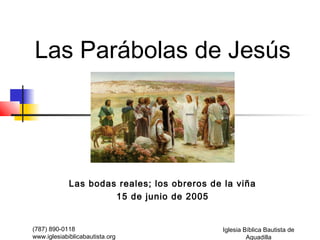 Las Parábolas de Jesús




             Las bodas reales; los obreros de la viña
                      15 de junio de 2005


(787) 890-0118                                Iglesia Bíblica Bautista de
www.iglesiabiblicabautista.org                         Aguadilla
 