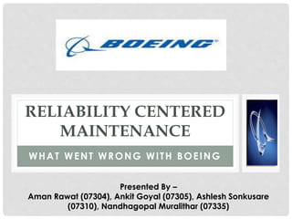 RELIABILITY CENTERED 
MAINTENANCE 
WHAT WENT WRONG WI TH BOEING 
Presented By – 
Aman Rawat (07304), Ankit Goyal (07305), Ashlesh Sonkusare 
(07310), Nandhagopal Muralithar (07335) 
 