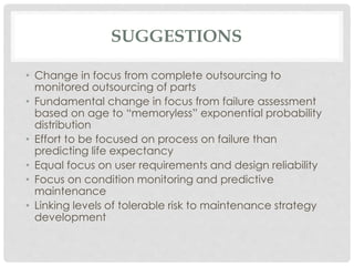 SUGGESTIONS 
• Change in focus from complete outsourcing to 
monitored outsourcing of parts 
• Fundamental change in focus from failure assessment 
based on age to “memoryless” exponential probability 
distribution 
• Effort to be focused on process on failure than 
predicting life expectancy 
• Equal focus on user requirements and design reliability 
• Focus on condition monitoring and predictive 
maintenance 
• Linking levels of tolerable risk to maintenance strategy 
development 
 