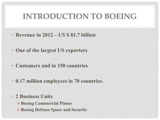 INTRODUCTION TO BOEING 
• Revenue in 2012 – US $ 81.7 billion 
• One of the largest US exporters 
• Customers and in 150 countries 
• 0.17 million employees in 70 countries. 
• 2 Business Units 
Boeing Commercial Planes 
Boeing Defense Space and Security 
 