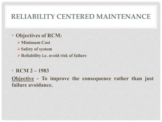 RELIABILITY CENTERED MAINTENANCE 
• Objectives of RCM: 
Minimum Cost 
Safety of system 
Reliability i.e. avoid risk of failure 
• RCM 2 – 1983 
Objective - To improve the consequence rather than just 
failure avoidance. 
 