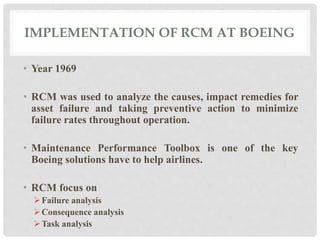 IMPLEMENTATION OF RCM AT BOEING 
• Year 1969 
• RCM was used to analyze the causes, impact remedies for 
asset failure and taking preventive action to minimize 
failure rates throughout operation. 
• Maintenance Performance Toolbox is one of the key 
Boeing solutions have to help airlines. 
• RCM focus on 
Failure analysis 
Consequence analysis 
Task analysis 
 