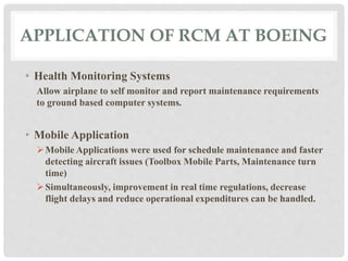 APPLICATION OF RCM AT BOEING 
• Health Monitoring Systems 
Allow airplane to self monitor and report maintenance requirements 
to ground based computer systems. 
• Mobile Application 
Mobile Applications were used for schedule maintenance and faster 
detecting aircraft issues (Toolbox Mobile Parts, Maintenance turn 
time) 
Simultaneously, improvement in real time regulations, decrease 
flight delays and reduce operational expenditures can be handled. 
 