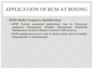APPLICATION OF RCM AT BOEING 
• RFID (Radio Frequency Identification) 
RFID Systems automated maintenance task on Emergency 
equipment Management, Rotables Management, Repairable 
Management, Structural Repair, Essential Cabin Items etc. 
RFID enabled process were used to check security and servicability, 
independently or simultaneously. 
 