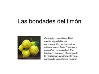 Las bondades del limón
Que esta maravillosa Red,
medio inigualable de
comunicación, se ha venido
utilizando con fines "buenos y
malos" no es novedad. Eso
también ocurre en el campo de
la medicina y obviamente en el
campo de la medicina natural.
 