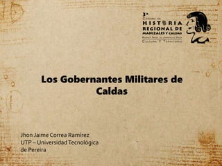 Los Gobernantes Militares de
Caldas
Jhon Jaime Correa Ramírez
UTP – UniversidadTecnológica
de Pereira
 