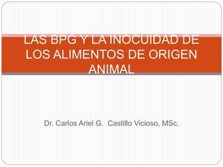 Dr. Carlos Ariel G. Castillo Vicioso, MSc.
LAS BPG Y LA INOCUIDAD DE
LOS ALIMENTOS DE ORIGEN
ANIMAL
 