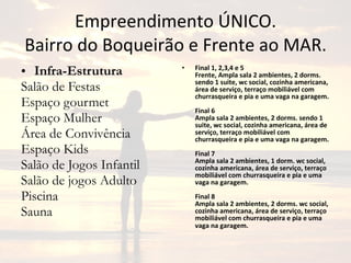 Empreendimento ÚNICO. Bairro do Boqueirão e Frente ao MAR. Infra-Estrutura Salão de Festas Espaço gourmet Espaço Mulher Área de Convivência Espaço Kids Salão de Jogos Infantil Salão de jogos Adulto Piscina Sauna Final 1, 2,3,4 e 5 Frente, Ampla sala 2 ambientes, 2 dorms. sendo 1 suite, wc social, cozinha americana, área de serviço, terraço mobiliável com churrasqueira e pia e uma vaga na garagem. Final 6 Ampla sala 2 ambientes, 2 dorms. sendo 1 suite, wc social, cozinha americana, área de serviço, terraço mobiliável com churrasqueira e pia e uma vaga na garagem. Final 7 Ampla sala 2 ambientes, 1 dorm. wc social, cozinha americana, área de serviço, terraço mobiliável com churrasqueira e pia e uma vaga na garagem. Final 8 Ampla sala 2 ambientes, 2 dorms. wc social, cozinha americana, área de serviço, terraço mobiliável com churrasqueira e pia e uma vaga na garagem.   