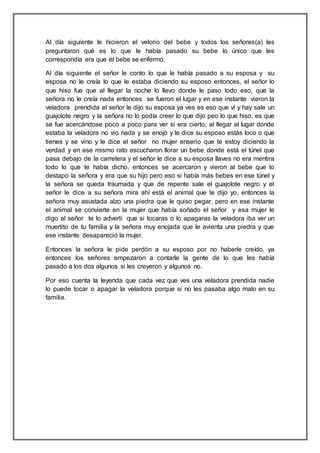 Al día siguiente le hicieron el velorio del bebe y todos los señores(a) les
preguntaron qué es lo que le había pasado su bebe lo único que les
correspondía era que él bebe se enfermó.
Al día siguiente el señor le conto lo que le había pasado a su esposa y su
esposa no le creía lo que le estaba diciendo su esposo entonces, el señor lo
que hiso fue que al llegar la noche lo llevo donde le paso todo eso, que la
señora no le creía nada entonces se fueron el lugar y en ese instante vieron la
veladora prendida el señor le dijo su esposa ya ves es eso que vi y hay sale un
guajolote negro y la señora no lo podía creer lo que dijo peo lo que hiso, es que
se fue acercándose poco a poco para ver si era cierto, al llegar al lugar donde
estaba la veladora no vio nada y se enojó y le dice su esposo estás loco o que
tienes y se vino y le dice el señor no mujer enserio que te estoy diciendo la
verdad y en ese mismo rato escucharon llorar un bebe donde está el túnel que
pasa debajo de la carretera y el señor le dice a su esposa llaves no era mentira
todo lo que te había dicho, entonces se acercaron y vieron al bebe que lo
destapo la señora y era que su hijo pero eso si había más bebes en ese túnel y
la señora se queda traumada y que de repente sale el guajolote negro y el
señor le dice a su señora mira ahí está el animal que te dijo yo, entonces la
señora muy asustada alzo una piedra que le quiso pegar, pero en ese instante
el animal se convierte en la mujer que había soñado el señor y esa mujer le
digo al señor te lo advertí que si tocaras o lo apagaras la veladora iba ver un
muertito de tu familia y la señora muy enojada que le avienta una piedra y que
ese instante desapareció la mujer.
Entonces la señora le pide perdón a su esposo por no haberle creído, ya
entonces los señores empezaron a contarle la gente de lo que les había
pasado a los dos algunos si les creyeron y algunos no.
Por eso cuenta la leyenda que cada vez que ves una veladora prendida nadie
lo puede tocar o apagar la veladora porque si no les pasaba algo malo en su
familia.
 