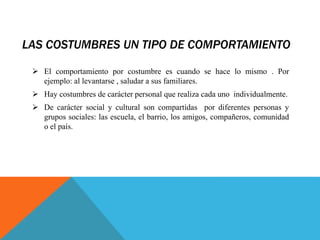 LAS COSTUMBRES UN TIPO DE COMPORTAMIENTO
 El comportamiento por costumbre es cuando se hace lo mismo . Por
ejemplo: al levantarse , saludar a sus familiares.
 Hay costumbres de carácter personal que realiza cada uno individualmente.
 De carácter social y cultural son compartidas por diferentes personas y
grupos sociales: las escuela, el barrio, los amigos, compañeros, comunidad
o el país.
 