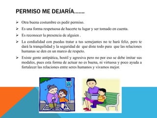PERMISO ME DEJARÍA…….
 Otra buena costumbre es pedir permiso.
 Es una forma respetuosa de hacerte tu lugar y ser tomado en cuenta.
 Es reconocer la presencia de alguien .
 La cordialidad con puedas tratar a tus semejantes no te hará feliz, pero te
dará la tranquilidad y la seguridad de que diste todo para que las relaciones
humanas se den en un marco de respeto.
 Existe gente antipática, hostil y agresiva pero no por eso se debe imitar sus
modales, pues esta forma de actuar no es buena, ni virtuosa y poco ayuda a
fortalecer las relaciones entre seres humanos y vivamos mejor.
 
