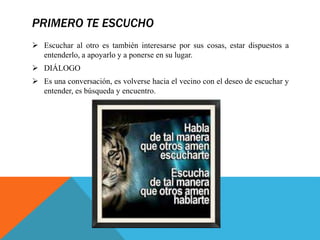 PRIMERO TE ESCUCHO
 Escuchar al otro es también interesarse por sus cosas, estar dispuestos a
entenderlo, a apoyarlo y a ponerse en su lugar.
 DIÁLOGO
 Es una conversación, es volverse hacia el vecino con el deseo de escuchar y
entender, es búsqueda y encuentro.
 