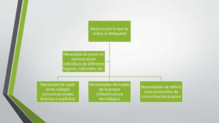 Motivos por lo que se
utiliza la Netiquette
Necesidad de suplir
otros códigos
comunicacionales
directos o explícitos
Necesidades derivadas
de la propia
infraestructura
tecnológica
Necesidades de definir
unos protocolos de
comunicación propios
Necesidad de poner en
comunicación
individuos de diferente
lugares, culturales, etc.
 