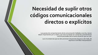 Necesidad de suplir otros
códigos comunicacionales
directos o explícitos
Las pautas de comportamiento de la comunicación hablada o escrita, tienen
elipsis importantes por un lado y por otro no tienen en cuenta las características
comunicacionales de la nueva situación que se crea.
Las circunstancias que se dan provocan situaciones de poca o de mala, de
equívoca o de falsa interpretación.
 