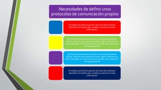 Necesidades de definir unos
protocolos de comunicación propios
A medida que disminuyan los recursos de la red para
identificar el interlocutor, se debe aumentar la meta
información
en Internet necesitaremos indicar casi siempre Quienes
somos, el asunto que queremos tratar, alguna referencia a
otros mensajes, o a comunicaciones previos, que motivan el
mensaje presente
en Internet necesitaremos indicar casi siempre Quienes
somos, el asunto que queremos tratar, alguna referencia a
otros mensajes, o a comunicaciones previos, que motivan el
mensaje presente
A medida que disminuyan los recursos de la red para
identificar el interlocutor, se debe aumentar la meta
información
 