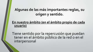 Algunas de las más importantes reglas, su
origen y sentido.
En nuestro ámbito (en el ámbito propio de cada
usuario)
Tiene sentido por la repercusión que puedan
tener en el ámbito público de la red o en el
interpersonal
 