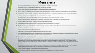 Mensajería
• El servicio más utilizado de Internet con mucha diferencia es la mensajería electrónica.
• La regla de oro es la de no enviar información que no haya sido solicitada.
• Nunca facilite su identificador personal (ID) o contraseña (password) a otra persona.
• Nunca asuma que nadie mas que Ud. va leer su correo electrónico; otros pueden acceder a su correspondencia y leer sus mensajes.
• Los mensajes precisan un estilo propio, no se debe caer en los apócopes que utilizan los adolescentes en sus mensajes de telefonía
móvil pero si es conveniente que los párrafos sean cortos y diferenciados.
• Es deseable que el asunto (subject) sea un resumen escueto y significativo del contenido del mensaje.
• Utilice un solo mensaje por asunto, oriente el contenido de forma que toque un solo tema o un solo tema principal.
• La red académica está puesta a su servicio con unos fines y objetivos claros.
• Sobre la firma (signature) Identifique sus correos incluyendo la firma al final de sus mensajes.
• Escribir en mayúsculas es identificado en la red como algo semejante a hablar a gritos. Por tanto no las utilice ni tan siquiera para
enfatizar una palabra o una frase.
• Nunca envíe correspondencia spam por Internet.
• Para evitar la confusión lo mejor es que utilice el nombre del mes en letras.
• Siga los procedimientos funcionales y envíe mensajes a quien puede hacerlo porque tiene competencia en el asunto a tratar, o porque
es la persona indicada para dirigirse a ella por su posición en el organigrama
• Sea respetuoso con los demás y cuide lo que dice acerca de otros.
• En Internet está perfectamente regulado el derecho a la propiedad intelectual, el derecho de copia, el depósito legal, el ISBN y los
procedimientos y formatos de referencia al igual como sucede en los textos publicados en papel impreso. Utilice pues las mismas
reglas. En todo caso entrecomille toda cita, referencia y fuente y respete los acuerdos y disposiciones sobre copyrigth y sobre licencias
de copia.
• Se considera extremadamente ineducado reenviar mensajes personales completos o en fragmentos a listas de correo, foros, grupos
Usenet, News, o exponerlos en la web o en otro lugar de acceso público sin el consentimiento del autor original.
• Utilice de forma cuidadosa y con prudencia el sarcasmo o la ironía.
• Los acrónimos pueden ser utilizados para abreviar cuando sea inevitable o nos sea útil por lo urgente
 