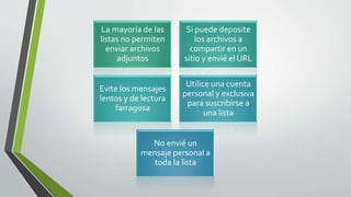 La mayoría de las
listas no permiten
enviar archivos
adjuntos
Si puede deposite
los archivos a
compartir en un
sitio y envié el URL
Evite los mensajes
lentos y de lectura
farragosa
Utilice una cuenta
personal y exclusiva
para suscribirse a
una lista
No envié un
mensaje personal a
toda la lista
 