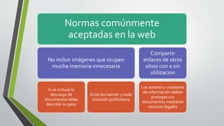Normas comúnmente
aceptadas en la web
No incluir imágenes que ocupen
mucha memoria innecesaria
Si se incluye la
descarga de
documentos debe
describir su peso
Evite los banner y toda
inclusión publicitaria
Compartir
enlaces de otros
sitios con o sin
utilizacion
Los autores y creadores
de información deben
proteges sus
documentos mediante
recursos legales
 