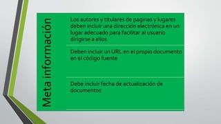 Metainformación
Los autores y titulares de paginas y lugares
deben incluir una dirección electrónica en un
lugar adecuado para facilitar al usuario
dirigirse a ellos
Deben incluir un URL en el propio documento
en el código fuente
Debe incluir fecha de actualización de
documentos
 