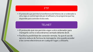 FTP
• El protocolo que permite la transferencia de ficheros de un ordenador a
otro, bajo un control ejercido por el software y los programas que hay
disponible para controlar el sitio web.
TELNET
• El protocolo que nos permite viajar a otro ordenador para
manejarlo como si estuviéramos sentado delante de él.
• Facilita la posibilidad de conexión remota.Ya que el uso de
servicio reduce de forma a la mensajería. Uno puede acceder
a los correo electrónicos en cualquier lugar y utilizarlo.
 