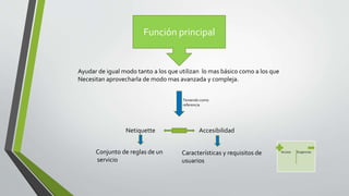Función principal
Ayudar de igual modo tanto a los que utilizan lo mas básico como a los que
Necesitan aprovecharla de modo mas avanzada y compleja.
Teniendo como
referencia
Netiquette Accesibilidad
Conjunto de reglas de un
servicio
Características y requisitos de
usuarios
Acceso Exigencias
 
