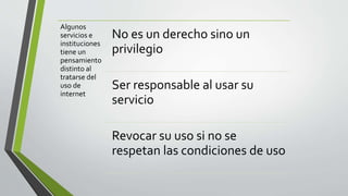 Algunos
servicios e
instituciones
tiene un
pensamiento
distinto al
tratarse del
uso de
internet
No es un derecho sino un
privilegio
Ser responsable al usar su
servicio
Revocar su uso si no se
respetan las condiciones de uso
 