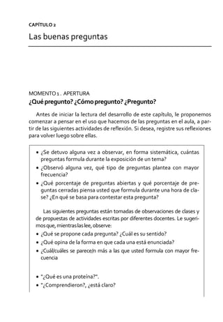 CAPÍTULO 2
Las buenas preguntas
MOMENTO1 . APERTURA
¿Quépregunto?¿Cómopregunto?¿Pregunto?
Antes de iniciar la lectura del desarrollo de este capítulo, le proponemos
comenzar a pensar en el uso que hacemos de las preguntas en el aula, a par-
tir de las siguientes actividades de reflexión. Si desea, registre sus reflexiones
para volver luego sobre ellas.
 ¿Se detuvo alguna vez a observar, en forma sistemática, cuántas
preguntas formula durante la exposición de un tema?
 ¿Observó alguna vez, qué tipo de preguntas plantea con mayor
frecuencia?
 ¿Qué porcentaje de preguntas abiertas y qué porcentaje de pre-
guntas cerradas piensa usted que formula durante una hora de cla-
se? ¿En qué se basa para contestar esta pregunta?
Las siguientes preguntas están tomadas de observaciones de clases y
de propuestas de actividades escritas por diferentes docentes. Le sugeri-
mosque,mientraslaslee,observe:
 ¿Qué se propone cada pregunta? ¿Cuál es su sentido?
 ¿Qué opina de la forma en que cada una está enunciada?
 ¿Cuál/cuáles se parece/n más a las que usted formula con mayor fre-
cuencia
 "¿Qué es una proteína?".
 "¿Comprendieron?, ¿está claro?
 