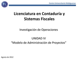 Centro Universitario Hidalguense




                 Licenciatura en Contaduría y
                       Sistemas Fiscales

                    Investigación de Operaciones

                        UNIDAD IV
           “Modelo de Administración de Proyectos”



Agosto de 2012
 