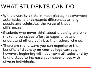 WHAT STUDENTS CAN DO
• While diversity exists in most places, not everyone
automatically understands differences among
people and celebrates the value of those
differences.
• Students who never think about diversity and who
make no conscious effort to experience and
understand others gain less than others who do.
• There are many ways you can experience the
benefits of diversity on your college campus,
however, beginning with your own attitudes and by
taking steps to increase your experiences with
diverse individuals.
 