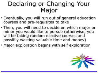 Declaring or Changing Your
Major
• Eventually, you will run out of general education
courses and pre-requisites to take
• Then, you will need to decide on which major or
minor you would like to pursue (otherwise, you
will be taking random elective courses and
possibly wasting valuable time and money)
• Major exploration begins with self exploration
 