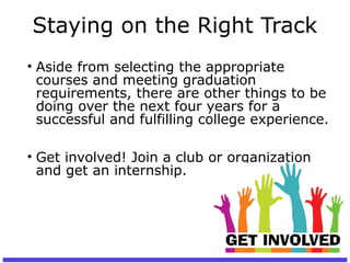 Staying on the Right Track
• Aside from selecting the appropriate
courses and meeting graduation
requirements, there are other things to be
doing over the next four years for a
successful and fulfilling college experience.
• Get involved! Join a club or organization
and get an internship.
 